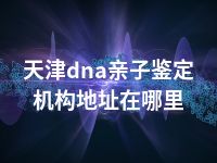 天津dna亲子鉴定机构地址在哪里