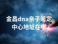 金昌dna亲子鉴定中心地址在哪