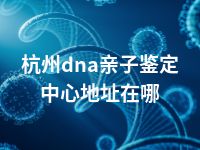 杭州dna亲子鉴定中心地址在哪