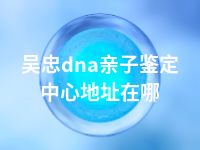 吴忠dna亲子鉴定中心地址在哪