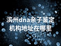 滨州dna亲子鉴定机构地址在哪里