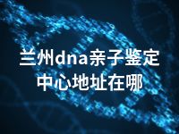 兰州dna亲子鉴定中心地址在哪