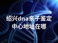 绍兴dna亲子鉴定中心地址在哪