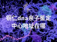 铜仁dna亲子鉴定中心地址在哪