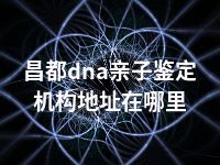 昌都dna亲子鉴定机构地址在哪里