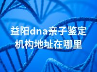 益阳dna亲子鉴定机构地址在哪里