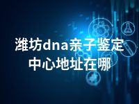 潍坊dna亲子鉴定中心地址在哪