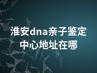 淮安dna亲子鉴定中心地址在哪