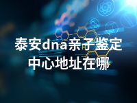 泰安dna亲子鉴定中心地址在哪