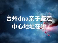 台州dna亲子鉴定中心地址在哪