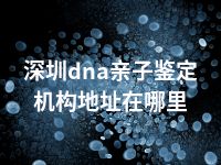 深圳dna亲子鉴定机构地址在哪里