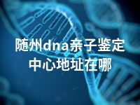 随州dna亲子鉴定中心地址在哪