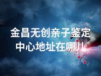 金昌无创亲子鉴定中心地址在哪儿