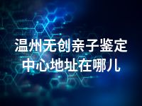 温州无创亲子鉴定中心地址在哪儿