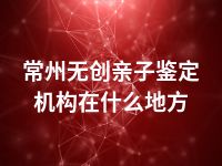 常州无创亲子鉴定机构在什么地方