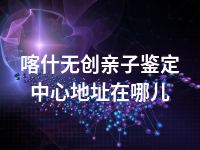 喀什无创亲子鉴定中心地址在哪儿