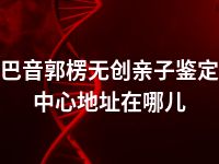 巴音郭楞无创亲子鉴定中心地址在哪儿