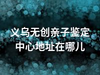 义乌无创亲子鉴定中心地址在哪儿