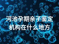 河池孕期亲子鉴定机构在什么地方