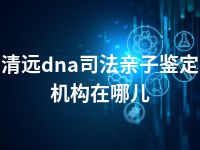 清远dna司法亲子鉴定机构在哪儿