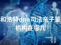 呼和浩特dna司法亲子鉴定机构在哪儿