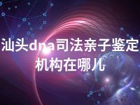 汕头dna司法亲子鉴定机构在哪儿