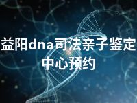 益阳dna司法亲子鉴定中心预约