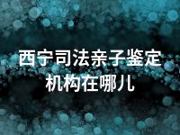 西宁司法亲子鉴定机构在哪儿