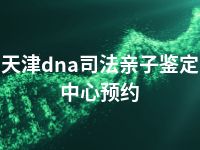 天津dna司法亲子鉴定中心预约