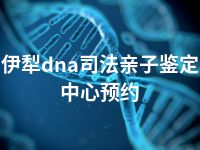 伊犁dna司法亲子鉴定中心预约