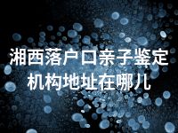 湘西落户口亲子鉴定机构地址在哪儿