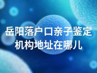 岳阳落户口亲子鉴定机构地址在哪儿