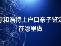 呼和浩特上户口亲子鉴定在哪里做