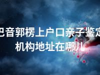 巴音郭楞上户口亲子鉴定机构地址在哪儿