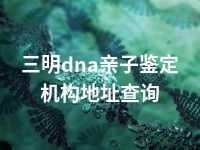 三明dna亲子鉴定机构地址查询