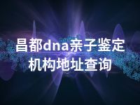 昌都dna亲子鉴定机构地址查询