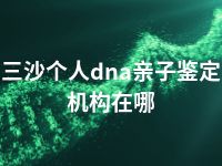 三沙个人dna亲子鉴定机构在哪