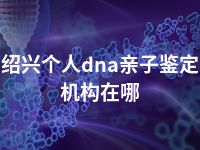 绍兴个人dna亲子鉴定机构在哪