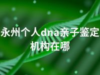 永州个人dna亲子鉴定机构在哪