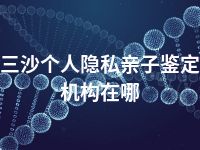 三沙个人隐私亲子鉴定机构在哪