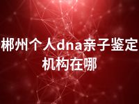 郴州个人dna亲子鉴定机构在哪