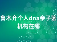 乌鲁木齐个人dna亲子鉴定机构在哪