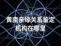 黄南亲缘关系鉴定机构在哪里