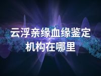 云浮亲缘血缘鉴定机构在哪里