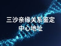 三沙亲缘关系鉴定中心地址