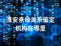 淮安亲缘关系鉴定机构在哪里