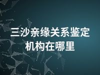 三沙亲缘关系鉴定机构在哪里