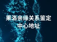 果洛亲缘关系鉴定中心地址