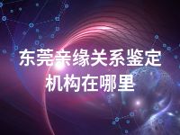 东莞亲缘关系鉴定机构在哪里