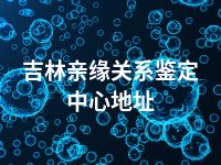 吉林亲缘关系鉴定中心地址